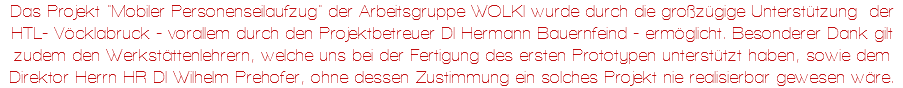 Das Projekt "Mobiler Personenseilaufzug" der Arbeitsgruppe WOLKI wurde durch die großzügige Unterstützung der HTL- Vöcklabruck - vorallem durch den Projektbetreuer DI Hermann Bauernfeind - ermöglicht. Besonderer Dank gilt zudem den Werkstättenlehrern, welche uns bei der Fertigung des ersten Prototypen unterstützt haben, sowie dem Direktor Herrn HR DI Wilhelm Prehofer, ohne dessen Zustimmung ein solches Projekt nie realisierbar gewesen wäre.